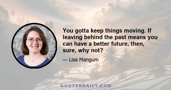 You gotta keep things moving. If leaving behind the past means you can have a better future, then, sure, why not?