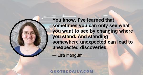 You know, I've learned that sometimes you can only see what you want to see by changing where you stand. And standing somewhere unexpected can lead to unexpected discoveries.