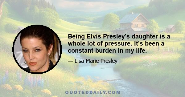 Being Elvis Presley's daughter is a whole lot of pressure. It's been a constant burden in my life.