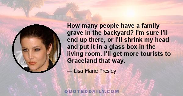 How many people have a family grave in the backyard? I'm sure I'll end up there, or I'll shrink my head and put it in a glass box in the living room. I'll get more tourists to Graceland that way.