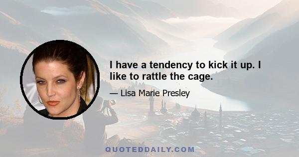 I have a tendency to kick it up. I like to rattle the cage.