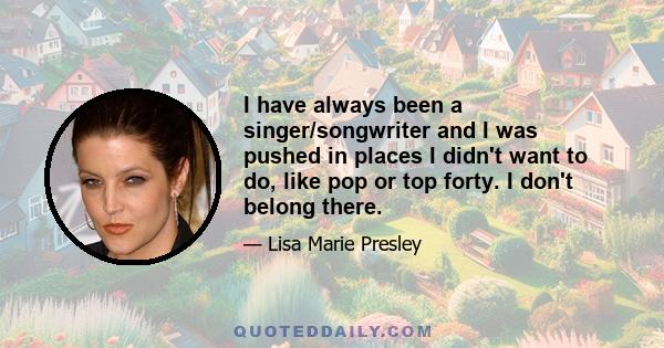 I have always been a singer/songwriter and I was pushed in places I didn't want to do, like pop or top forty. I don't belong there.