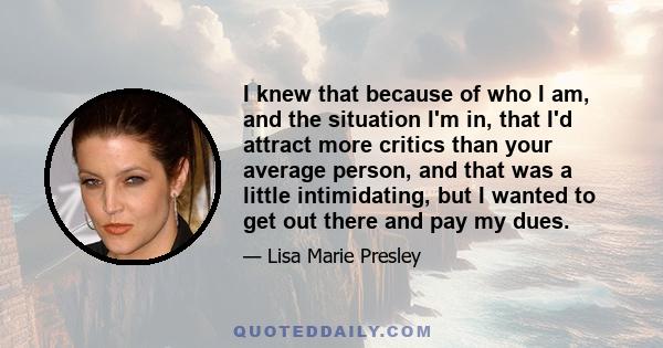 I knew that because of who I am, and the situation I'm in, that I'd attract more critics than your average person, and that was a little intimidating, but I wanted to get out there and pay my dues.