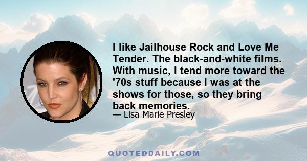 I like Jailhouse Rock and Love Me Tender. The black-and-white films. With music, I tend more toward the '70s stuff because I was at the shows for those, so they bring back memories.