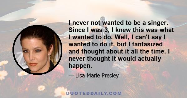 I never not wanted to be a singer. Since I was 3, I knew this was what I wanted to do. Well, I can't say I wanted to do it, but I fantasized and thought about it all the time. I never thought it would actually happen.