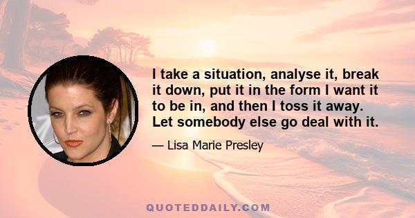 I take a situation, analyse it, break it down, put it in the form I want it to be in, and then I toss it away. Let somebody else go deal with it.