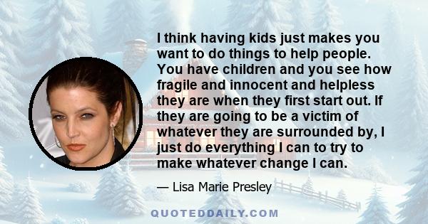 I think having kids just makes you want to do things to help people. You have children and you see how fragile and innocent and helpless they are when they first start out. If they are going to be a victim of whatever