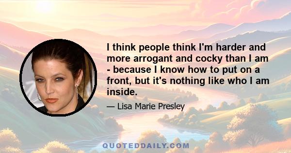 I think people think I'm harder and more arrogant and cocky than I am - because I know how to put on a front, but it's nothing like who I am inside.