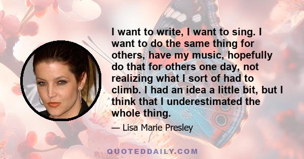 I want to write, I want to sing. I want to do the same thing for others, have my music, hopefully do that for others one day, not realizing what I sort of had to climb. I had an idea a little bit, but I think that I