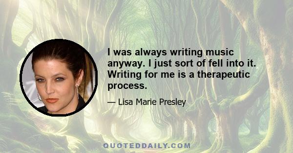 I was always writing music anyway. I just sort of fell into it. Writing for me is a therapeutic process.