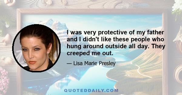 I was very protective of my father and I didn't like these people who hung around outside all day. They creeped me out.