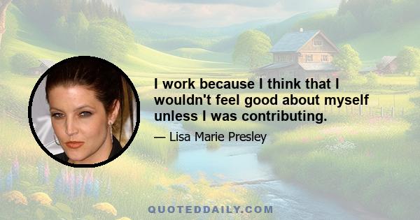 I work because I think that I wouldn't feel good about myself unless I was contributing.