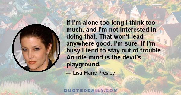 If I'm alone too long I think too much, and I'm not interested in doing that. That won't lead anywhere good, I'm sure. If I'm busy I tend to stay out of trouble. An idle mind is the devil's playground.