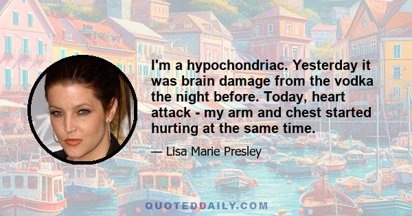 I'm a hypochondriac. Yesterday it was brain damage from the vodka the night before. Today, heart attack - my arm and chest started hurting at the same time.