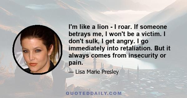 I'm like a lion - I roar. If someone betrays me, I won't be a victim. I don't sulk, I get angry. I go immediately into retaliation. But it always comes from insecurity or pain.