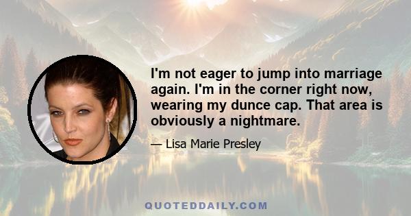 I'm not eager to jump into marriage again. I'm in the corner right now, wearing my dunce cap. That area is obviously a nightmare.