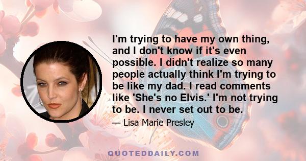 I'm trying to have my own thing, and I don't know if it's even possible. I didn't realize so many people actually think I'm trying to be like my dad. I read comments like 'She's no Elvis.' I'm not trying to be. I never