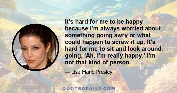 It's hard for me to be happy because I'm always worried about something going awry or what could happen to screw it up. It's hard for me to sit and look around, going, 'Ah, I'm really happy.' I'm not that kind of person.