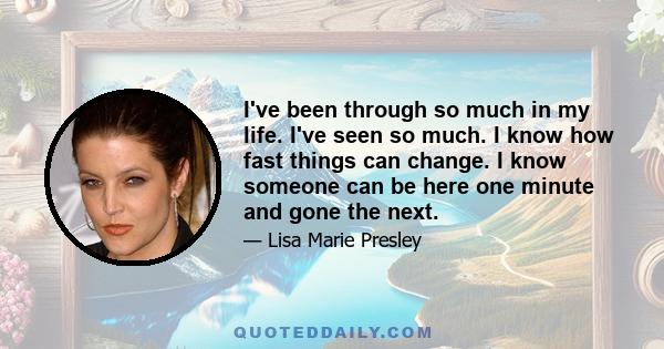 I've been through so much in my life. I've seen so much. I know how fast things can change. I know someone can be here one minute and gone the next.