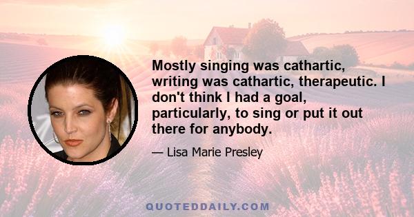 Mostly singing was cathartic, writing was cathartic, therapeutic. I don't think I had a goal, particularly, to sing or put it out there for anybody.