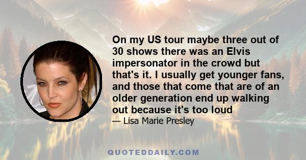 On my US tour maybe three out of 30 shows there was an Elvis impersonator in the crowd but that's it. I usually get younger fans, and those that come that are of an older generation end up walking out because it's too