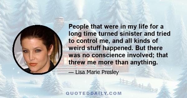 People that were in my life for a long time turned sinister and tried to control me, and all kinds of weird stuff happened. But there was no conscience involved; that threw me more than anything.