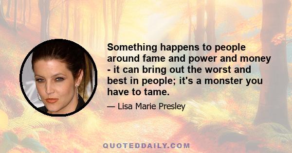 Something happens to people around fame and power and money - it can bring out the worst and best in people; it's a monster you have to tame.