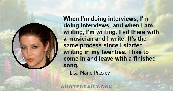 When I'm doing interviews, I'm doing interviews, and when I am writing, I'm writing. I sit there with a musician and I write. It's the same process since I started writing in my twenties. I like to come in and leave