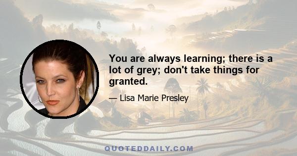 You are always learning; there is a lot of grey; don't take things for granted.