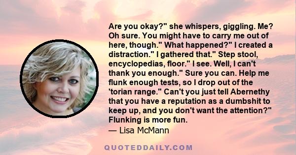 Are you okay? she whispers, giggling. Me? Oh sure. You might have to carry me out of here, though. What happened? I created a distraction. I gathered that. Step stool, encyclopedias, floor. I see. Well, I can't thank