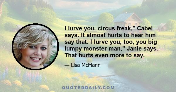 I lurve you, circus freak, Cabel says. It almost hurts to hear him say that. I lurve you, too, you big lumpy monster man, Janie says. That hurts even more to say.