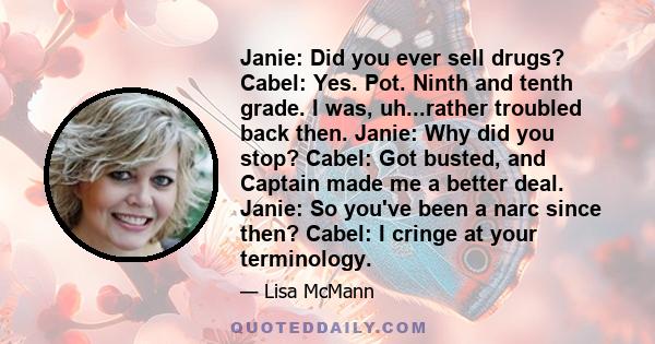 Janie: Did you ever sell drugs? Cabel: Yes. Pot. Ninth and tenth grade. I was, uh...rather troubled back then. Janie: Why did you stop? Cabel: Got busted, and Captain made me a better deal. Janie: So you've been a narc