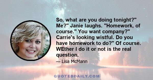 So, what are you doing tonight? Me? Janie laughs. Homework, of course. You want company? Carrie's looking wistful. Do you have homework to do? Of course. WEther I do it or not is the real question.