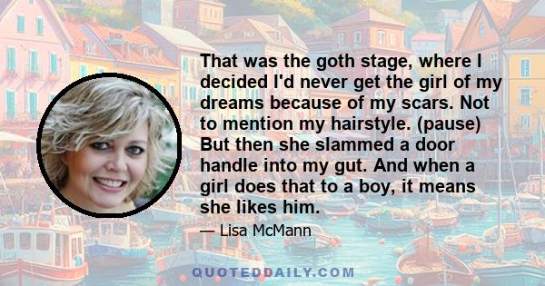 That was the goth stage, where I decided I'd never get the girl of my dreams because of my scars. Not to mention my hairstyle. (pause) But then she slammed a door handle into my gut. And when a girl does that to a boy,