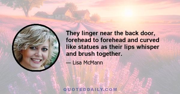 They linger near the back door, forehead to forehead and curved like statues as their lips whisper and brush together.