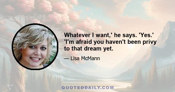 Whatever I want,' he says. 'Yes.' 'I'm afraid you haven't been privy to that dream yet.