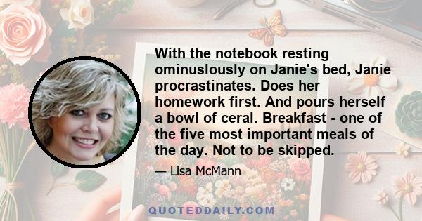 With the notebook resting ominuslously on Janie's bed, Janie procrastinates. Does her homework first. And pours herself a bowl of ceral. Breakfast - one of the five most important meals of the day. Not to be skipped.