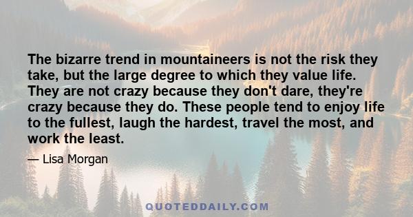 The bizarre trend in mountaineers is not the risk they take, but the large degree to which they value life. They are not crazy because they don't dare, they're crazy because they do. These people tend to enjoy life to