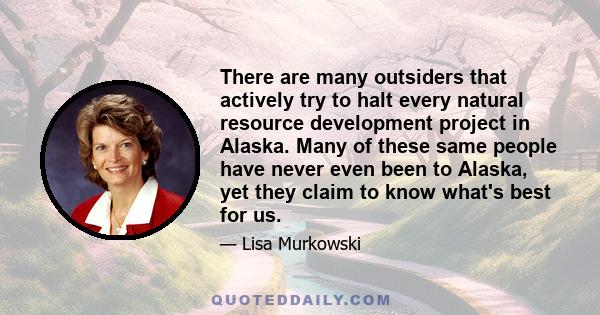 There are many outsiders that actively try to halt every natural resource development project in Alaska. Many of these same people have never even been to Alaska, yet they claim to know what's best for us.