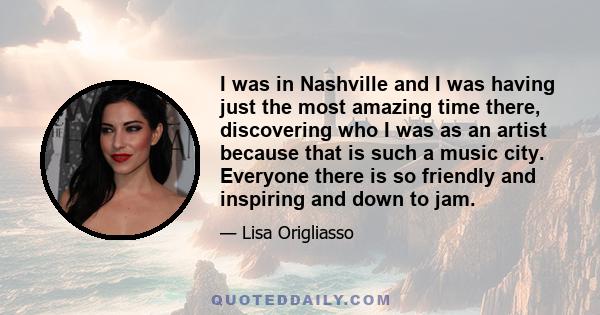 I was in Nashville and I was having just the most amazing time there, discovering who I was as an artist because that is such a music city. Everyone there is so friendly and inspiring and down to jam.