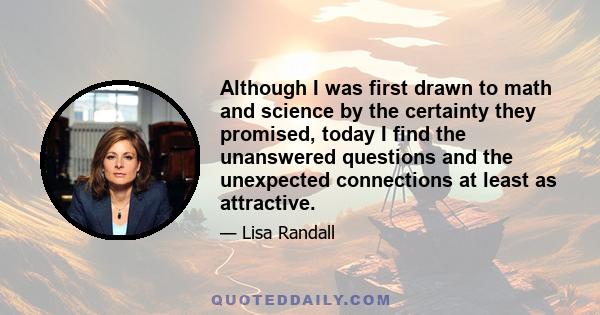 Although I was first drawn to math and science by the certainty they promised, today I find the unanswered questions and the unexpected connections at least as attractive.