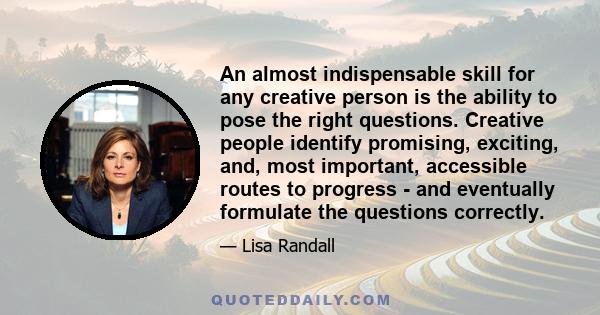 An almost indispensable skill for any creative person is the ability to pose the right questions. Creative people identify promising, exciting, and, most important, accessible routes to progress - and eventually