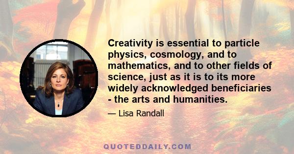 Creativity is essential to particle physics, cosmology, and to mathematics, and to other fields of science, just as it is to its more widely acknowledged beneficiaries - the arts and humanities.