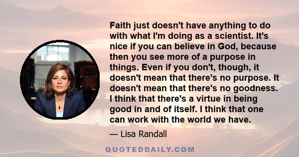 Faith just doesn't have anything to do with what I'm doing as a scientist. It's nice if you can believe in God, because then you see more of a purpose in things. Even if you don't, though, it doesn't mean that there's