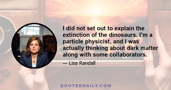 I did not set out to explain the extinction of the dinosaurs. I'm a particle physicist, and I was actually thinking about dark matter along with some collaborators.