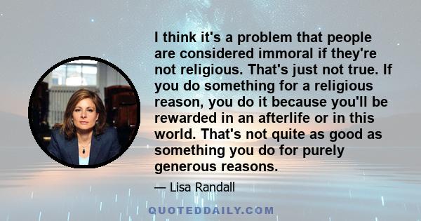 I think it's a problem that people are considered immoral if they're not religious. That's just not true. If you do something for a religious reason, you do it because you'll be rewarded in an afterlife or in this