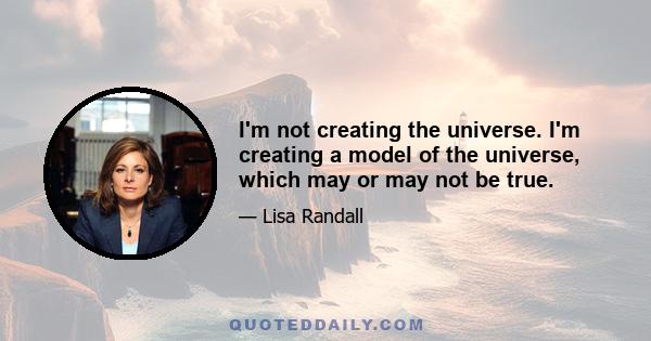 I'm not creating the universe. I'm creating a model of the universe, which may or may not be true.