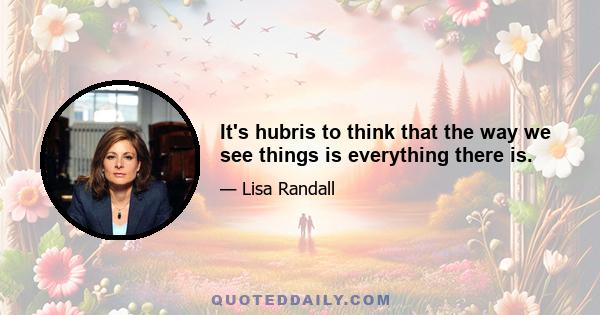 It's hubris to think that the way we see things is everything there is.