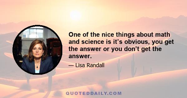 One of the nice things about math and science is it’s obvious, you get the answer or you don’t get the answer.