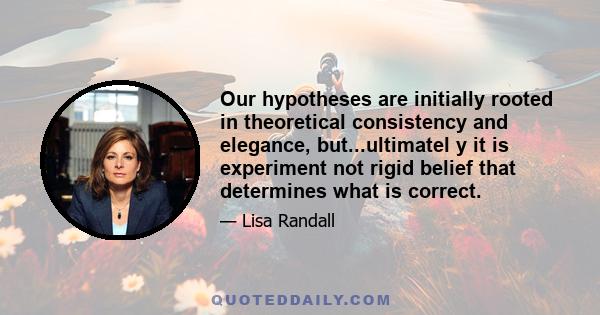 Our hypotheses are initially rooted in theoretical consistency and elegance, but...ultimatel y it is experiment not rigid belief that determines what is correct.